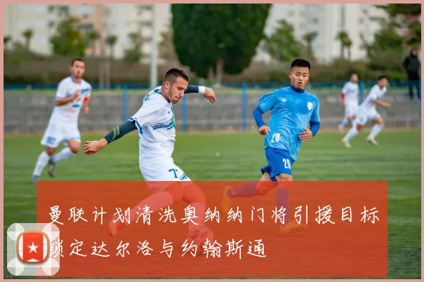 曼联计划清洗奥纳纳门将引援目标锁定达尔洛与约翰斯通