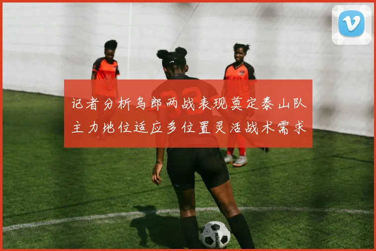 记者分析乌郎两战表现奠定泰山队主力地位适应多位置灵活战术需求