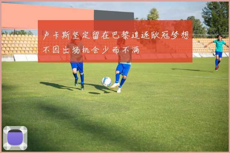 卢卡斯坚定留在巴黎追逐欧冠梦想不因出场机会少而不满
