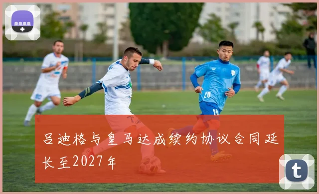 吕迪格与皇马达成续约协议合同延长至2027年