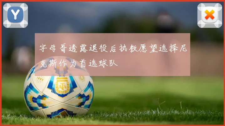 字母哥透露退役后执教愿望选择尼克斯作为首选球队
