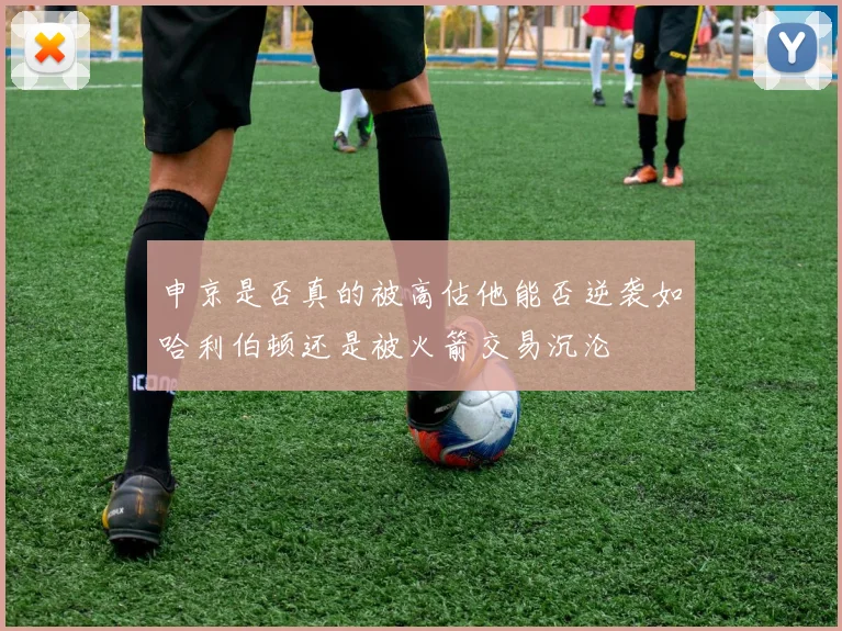 申京是否真的被高估他能否逆袭如哈利伯顿还是被火箭交易沉沦