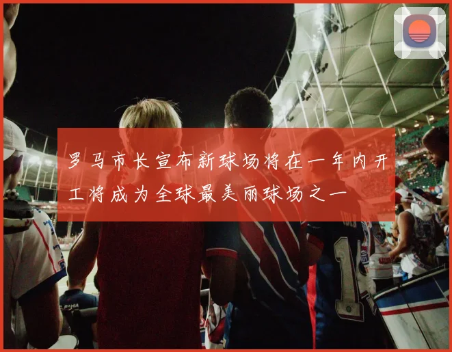 罗马市长宣布新球场将在一年内开工将成为全球最美丽球场之一