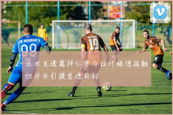 法尔克透露拜仁曾与拉什福德接触但并非引援首选目标