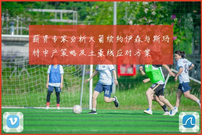 薪资专家分析火箭续约伊森与斯玛特中产策略及土豪线应对方案
