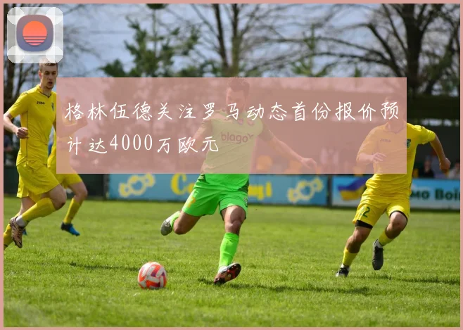 格林伍德关注罗马动态首份报价预计达4000万欧元