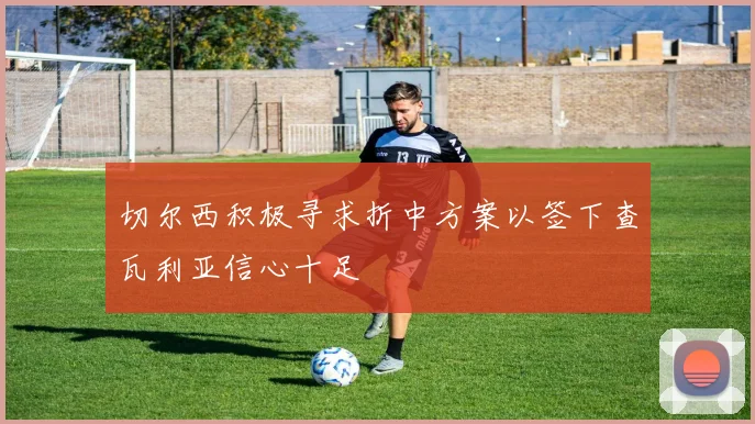 切尔西积极寻求折中方案以签下查瓦利亚信心十足