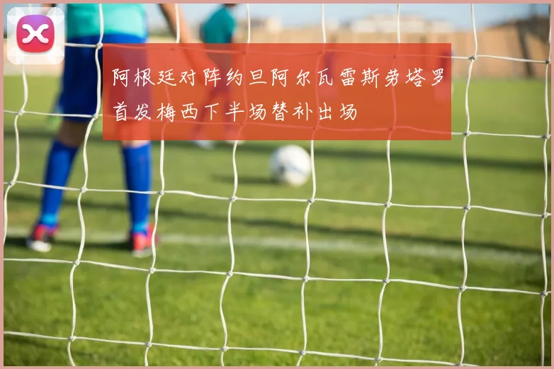 阿根廷对阵约旦阿尔瓦雷斯劳塔罗首发梅西下半场替补出场