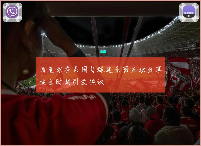 马奎尔在美国与球迷亲密互动分享快乐时刻引发热议