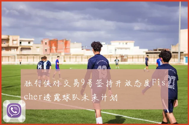 独行侠对交易9号签持开放态度Fischer透露球队未来计划