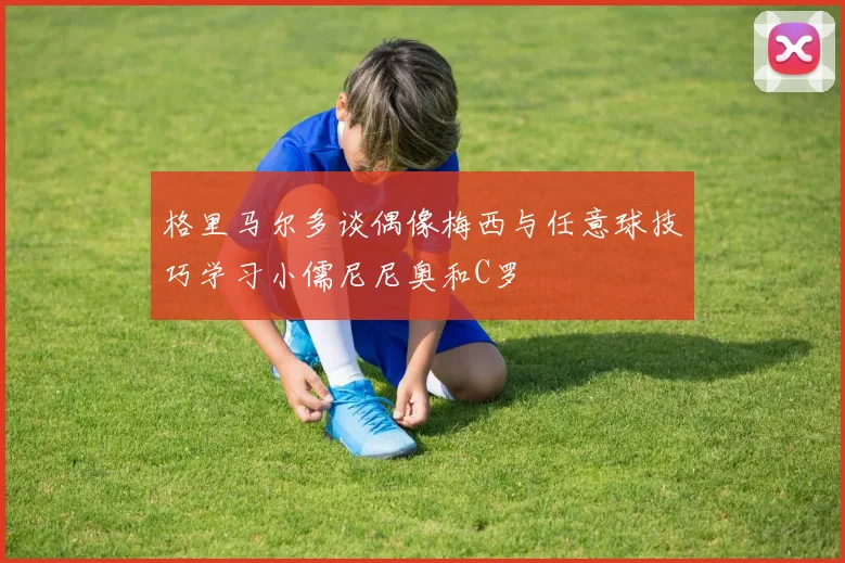 格里马尔多谈偶像梅西与任意球技巧学习小儒尼尼奥和C罗