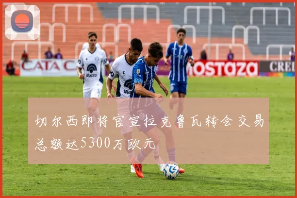 切尔西即将官宣拉克鲁瓦转会交易总额达5300万欧元