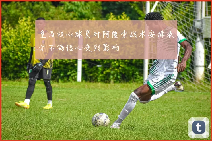 皇马核心球员对阿隆索战术安排表示不满信心受到影响